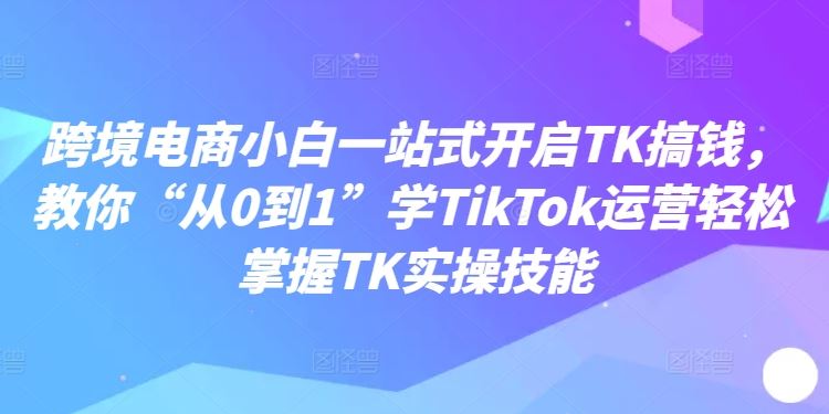 跨境电商小白一站式开启TK搞钱,教你“从0到1”学TikTok运营轻松掌握TK实操技能-就去找资源网