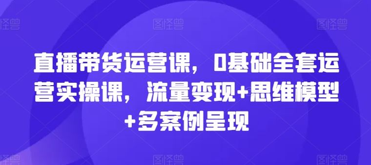 直播带货运营课,0基础全套运营实操课,流量变现+思维模型+多案例呈现-就去找资源网