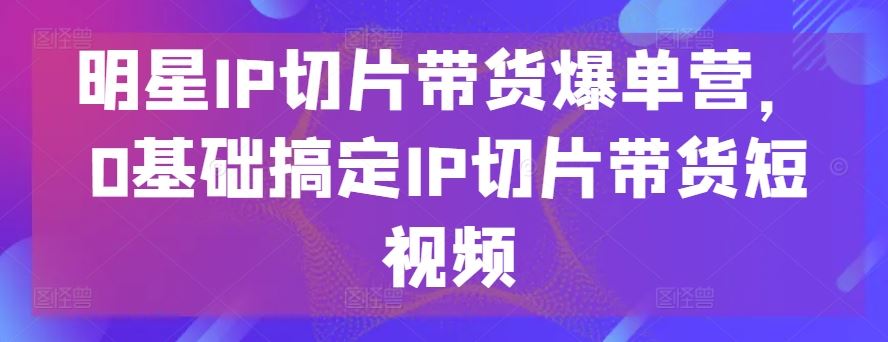 明星IP切片带货爆单营，0基础搞定IP切片带货短视频-就去找资源网