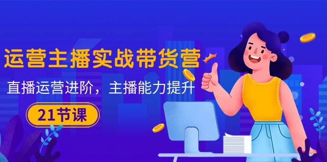 (10511期)运营主播·实战带货营:直播运营 进阶,主播 能力提升(21节课)-就去找资源网
