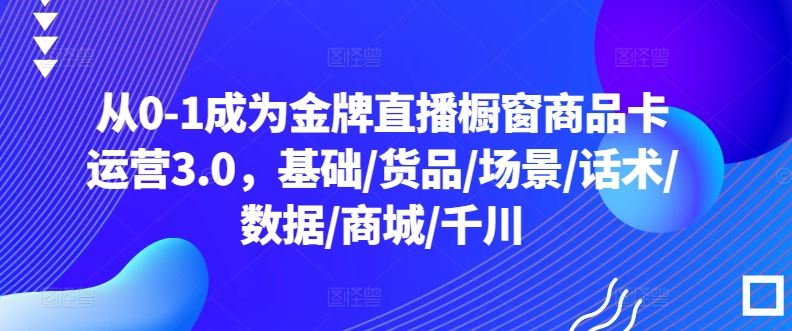 从0-1成为金牌直播橱窗商品卡运营3.0，基础/货品/场景/话术/数据/商城/千川-就去找资源网