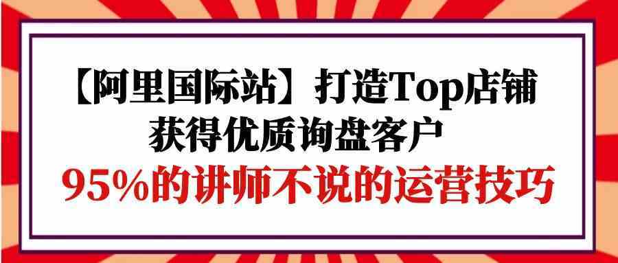 【阿里国际站】打造Top店铺-获得优质询盘客户,95%的讲师不说的运营技巧-就去找资源网