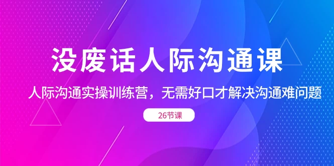 没废话人际沟通课,人际沟通实操训练营,无需好口才解决沟通难问题(共 26 节课)-就去找资源网