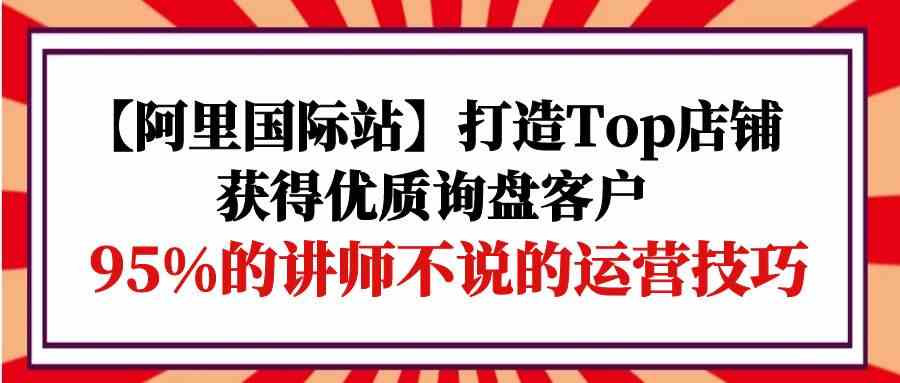 （9976期）【阿里国际站】打造Top店铺-获得优质询盘客户，95%的讲师不说的运营技巧-就去找资源网
