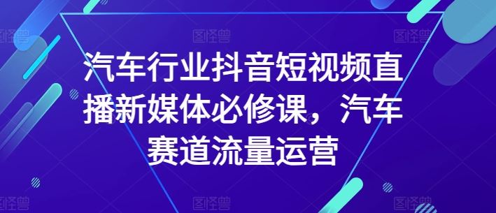 汽车行业抖音短视频直播新媒体必修课，汽车赛道流量运营-就去找资源网