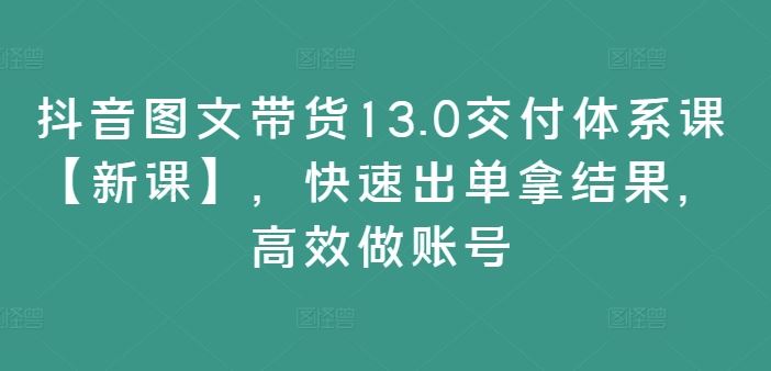 抖音图文带货13.0交付体系课【新课】,快速出单拿结果,高效做账号-就去找资源网