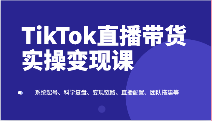 TikTok直播带货实操变现课:系统起号、科学复盘、变现链路、直播配置、团队搭建等-就去找资源网
