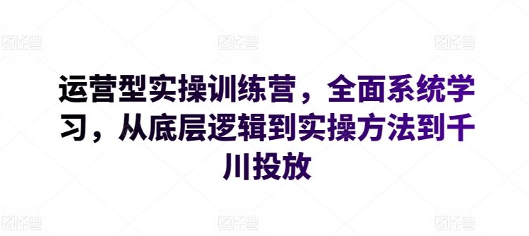 运营型实操训练营，全面系统学习，从底层逻辑到实操方法到千川投放-就去找资源网