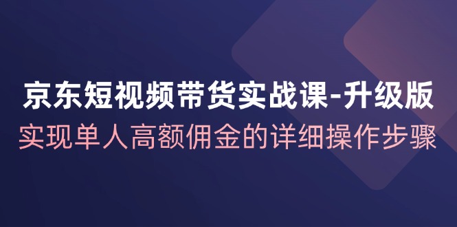 京东短视频带货实战课升级版，实现单人高额佣金的详细操作步骤-就去找资源网