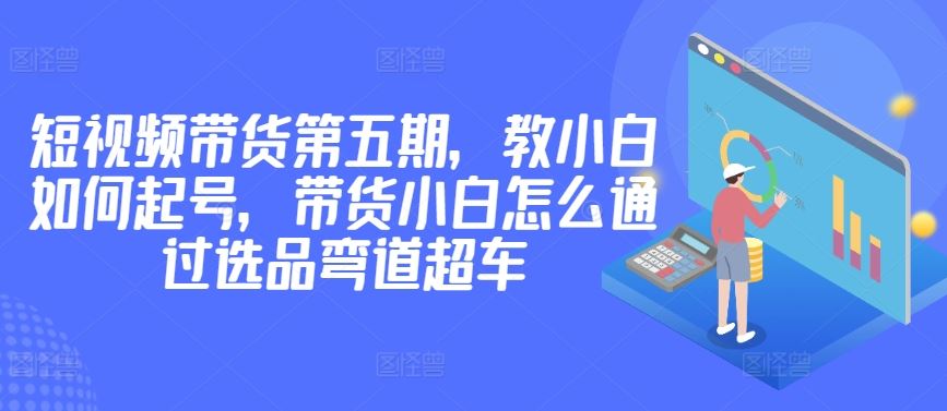 价值2980短视频带货第五期，教小白如何起号，带货小白怎么通过选品弯道超车-就去找资源网