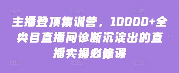 主播登顶集训营，10000+全类目直播间诊断沉淀出的直播实操必修课-就去找资源网