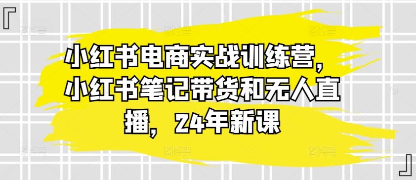 小红书电商实战训练营,小红书笔记带货和无人直播,24年新课-就去找资源网