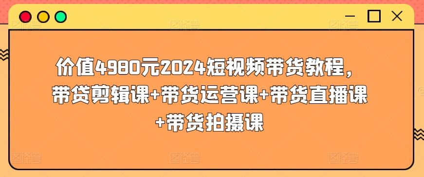 价值4980元2024短视频带货教程，带贷剪辑课+带货运营课+带货直播课+带货拍摄课-就去找资源网