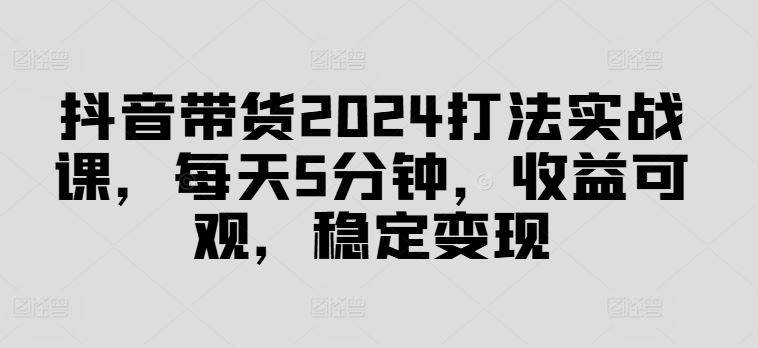 抖音带货2024打法实战课,每天5分钟,收益可观,稳定变现【揭秘】-就去找资源网