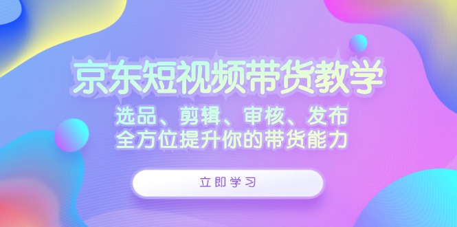 京东短视频带货教学：选品、剪辑、审核、发布，全方位提升你的带货能力-就去找资源网