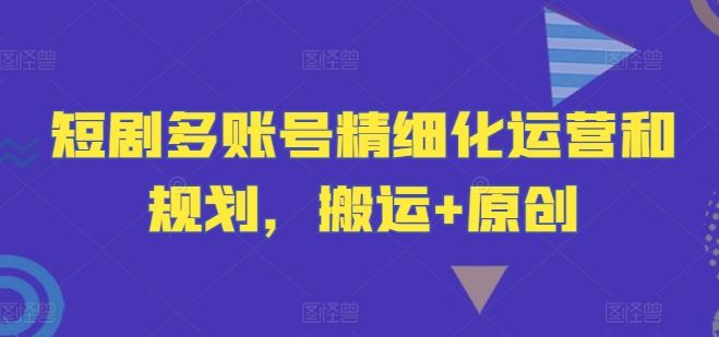 短剧多账号精细化运营和规划,搬运+原创-就去找资源网