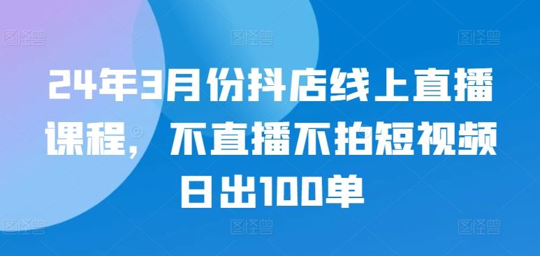 24年3月份抖店线上直播课程，不直播不拍短视频日出100单-就去找资源网