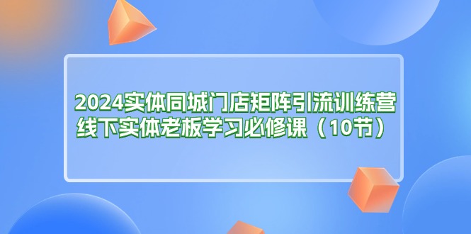 (11258期)2024实体同城门店矩阵引流训练营,线下实体老板学习必修课(10节)-就去找资源网