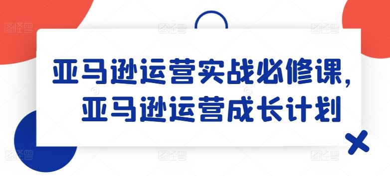 亚马逊运营实战必修课，亚马逊运营成长计划-就去找资源网