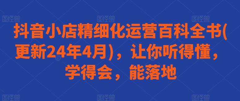 抖音小店精细化运营百科全书(更新24年4月),让你听得懂,学得会,能落地-就去找资源网