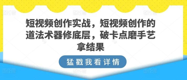 短视频创作实战，短视频创作的道法术器修底层，破卡点磨手艺拿结果-就去找资源网