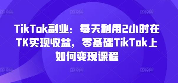TikTok副业：每天利用2小时在TK实现收益，零基础TikTok上如何变现课程-就去找资源网
