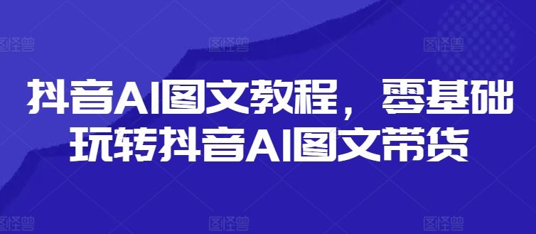 抖音AI图文教程，零基础玩转抖音AI图文带货-就去找资源网