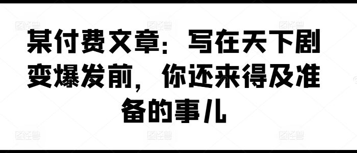 某付费文章：写在天下剧变爆发前，你还来得及准备的事儿-就去找资源网