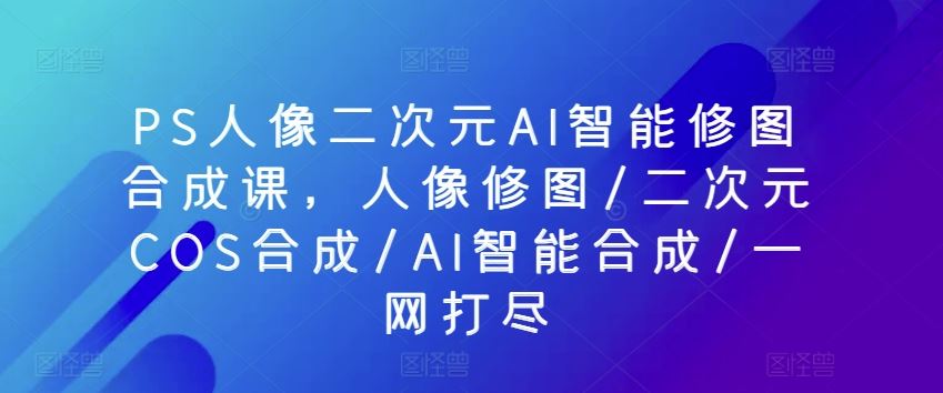 PS人像二次元AI智能修图合成课,人像修图/二次元COS合成/AI智能合成/一网打尽-就去找资源网