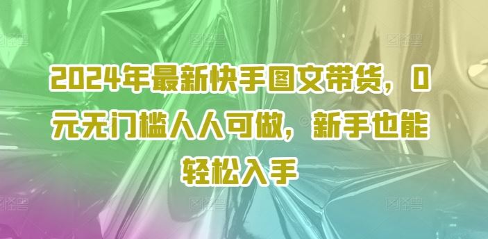 2024年最新快手图文带货，0元无门槛人人可做，新手也能轻松入手-就去找资源网