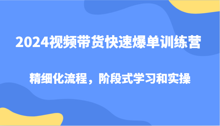 2024视频带货快速爆单训练营,精细化流程,阶段式学习和实操-就去找资源网