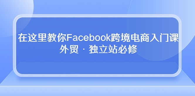 (10259期)在这里教你Facebook跨境电商入门课,外贸·独立站必修-就去找资源网
