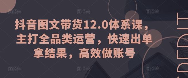 抖音图文带货12.0体系课，主打全品类运营，快速出单拿结果，高效做账号-就去找资源网