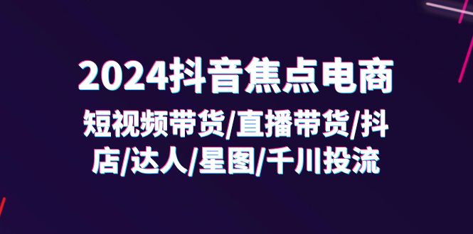 (11794期)2024抖音-焦点电商:短视频带货/直播带货/抖店/达人/星图/千川投流/32节课-就去找资源网