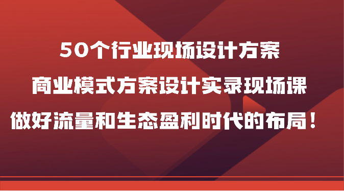 50个行业现场设计方案，商业模式方案设计实录现场课，做好流量和生态盈利时代的布局！-就去找资源网