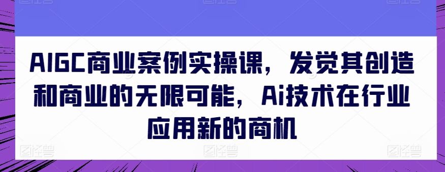AIGC商业案例实操课,发觉其创造和商业的无限可能,Ai技术在行业应用新的商机-就去找资源网