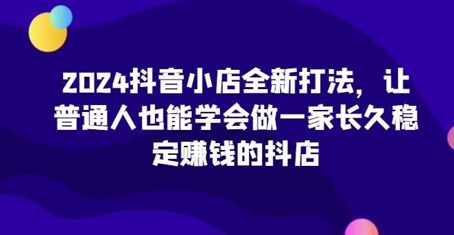 2024抖音小店全新打法，让普通人也能学会做一家长久稳定赚钱的抖店-就去找资源网