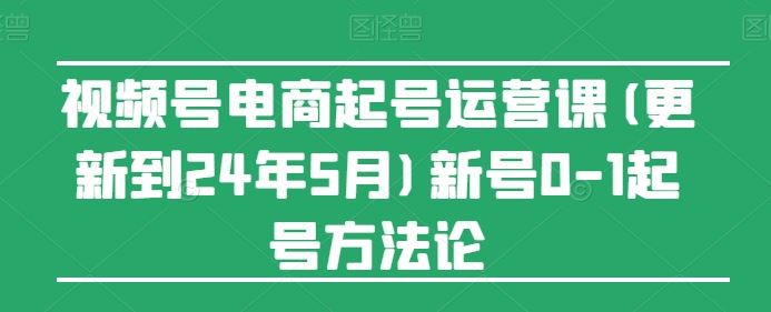 视频号电商起号运营课(更新到24年5月)新号0-1起号方法论-就去找资源网