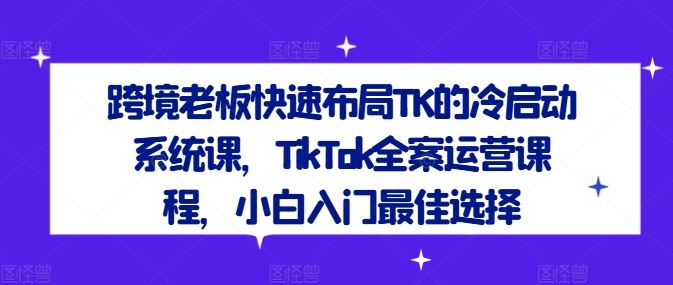 跨境老板快速布局TK的冷启动系统课,TikTok全案运营课程,小白入门最佳选择-就去找资源网