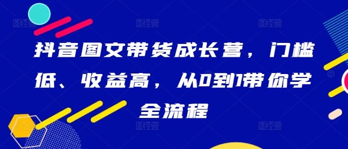 抖音图文带货成长营，门槛低、收益高，从0到1带你学全流程-就去找资源网