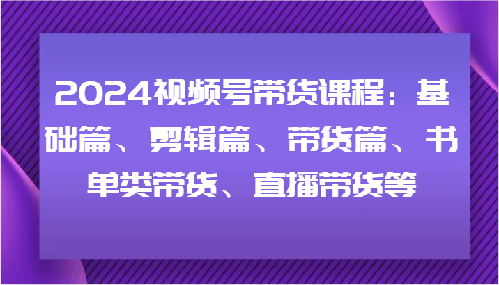 2024视频号带货课程：基础篇、剪辑篇、带货篇、书单类带货、直播带货等-就去找资源网