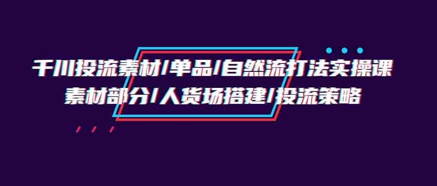 （9908期）千川投流素材/单品/自然流打法实操培训班，素材部分/人货场搭建/投流策略-就去找资源网