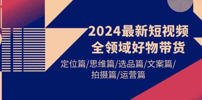 （9818期）2024最新短视频全领域好物带货 定位篇/思维篇/选品篇/文案篇/拍摄篇/运营篇-就去找资源网