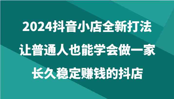 2024抖音小店全新打法,让普通人也能学会做一家长久稳定赚钱的抖店(24节)-就去找资源网