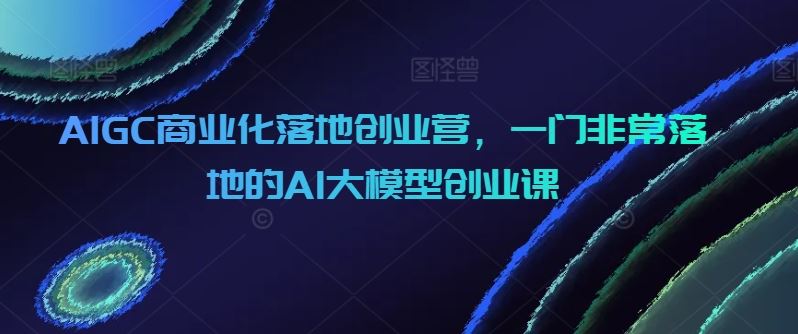 AIGC商业化落地创业营，一门非常落地的AI大模型创业课-就去找资源网